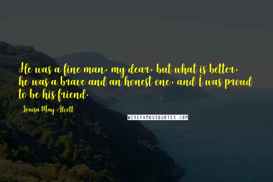 Louisa May Alcott Quotes: He was a fine man, my dear, but what is better, he was a brave and an honest one, and I was proud to be his friend.