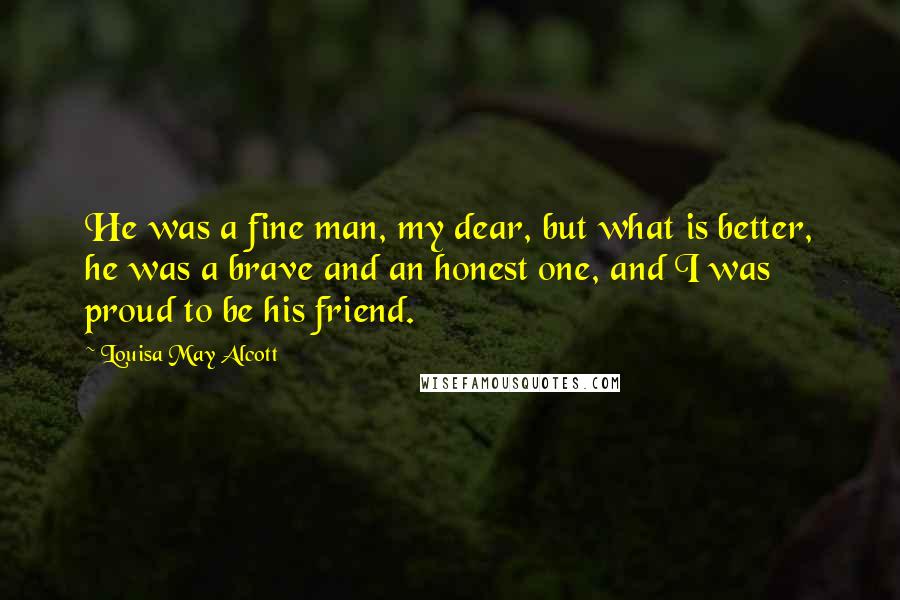 Louisa May Alcott Quotes: He was a fine man, my dear, but what is better, he was a brave and an honest one, and I was proud to be his friend.