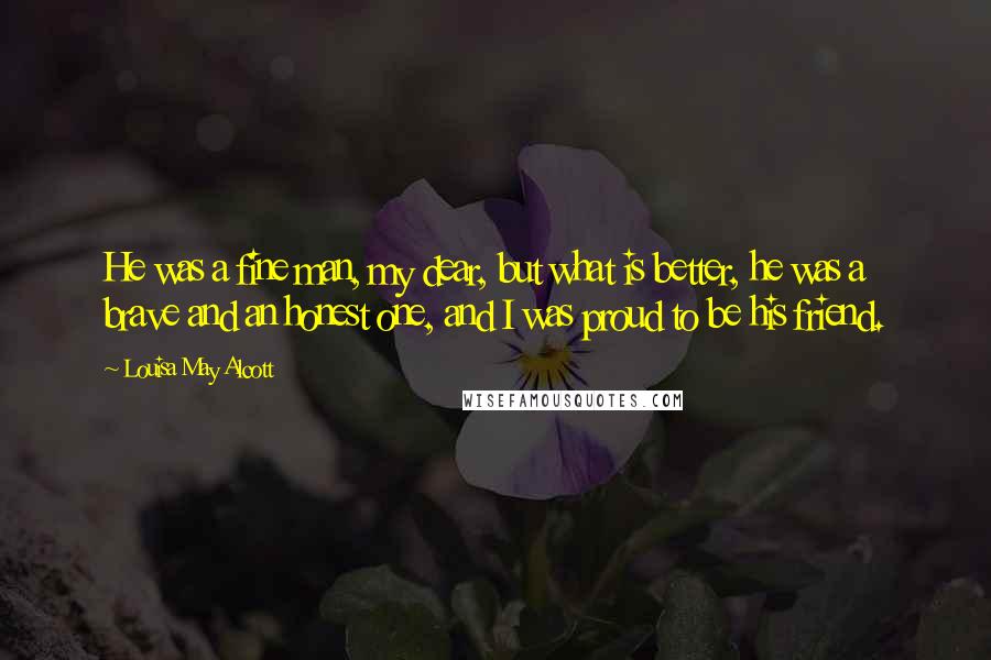 Louisa May Alcott Quotes: He was a fine man, my dear, but what is better, he was a brave and an honest one, and I was proud to be his friend.