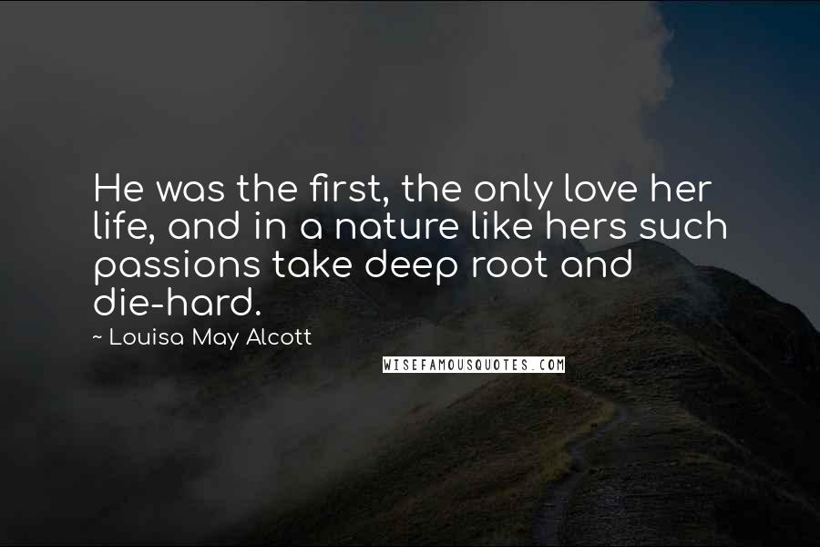 Louisa May Alcott Quotes: He was the first, the only love her life, and in a nature like hers such passions take deep root and die-hard.