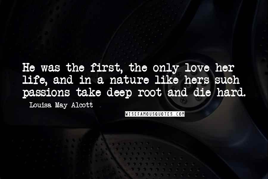 Louisa May Alcott Quotes: He was the first, the only love her life, and in a nature like hers such passions take deep root and die-hard.