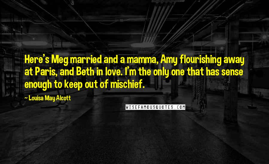 Louisa May Alcott Quotes: Here's Meg married and a mamma, Amy flourishing away at Paris, and Beth in love. I'm the only one that has sense enough to keep out of mischief.