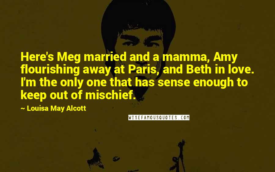Louisa May Alcott Quotes: Here's Meg married and a mamma, Amy flourishing away at Paris, and Beth in love. I'm the only one that has sense enough to keep out of mischief.