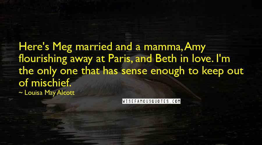 Louisa May Alcott Quotes: Here's Meg married and a mamma, Amy flourishing away at Paris, and Beth in love. I'm the only one that has sense enough to keep out of mischief.