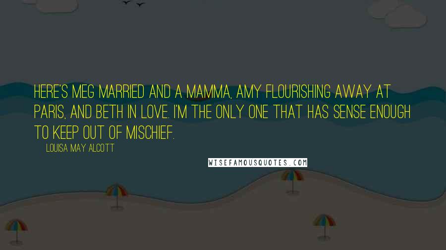 Louisa May Alcott Quotes: Here's Meg married and a mamma, Amy flourishing away at Paris, and Beth in love. I'm the only one that has sense enough to keep out of mischief.