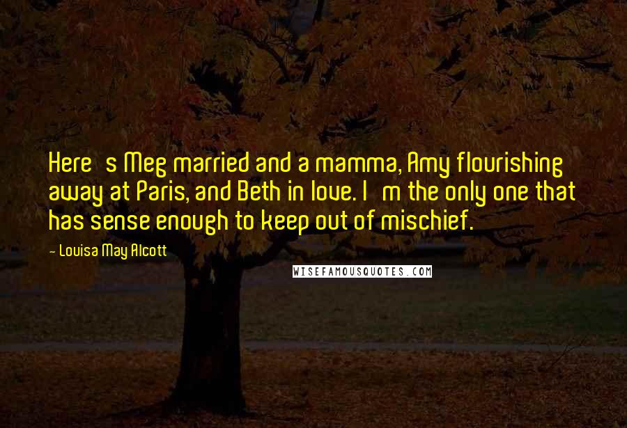 Louisa May Alcott Quotes: Here's Meg married and a mamma, Amy flourishing away at Paris, and Beth in love. I'm the only one that has sense enough to keep out of mischief.
