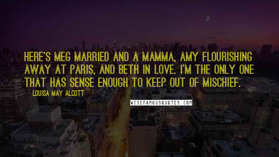 Louisa May Alcott Quotes: Here's Meg married and a mamma, Amy flourishing away at Paris, and Beth in love. I'm the only one that has sense enough to keep out of mischief.