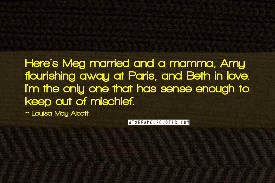 Louisa May Alcott Quotes: Here's Meg married and a mamma, Amy flourishing away at Paris, and Beth in love. I'm the only one that has sense enough to keep out of mischief.