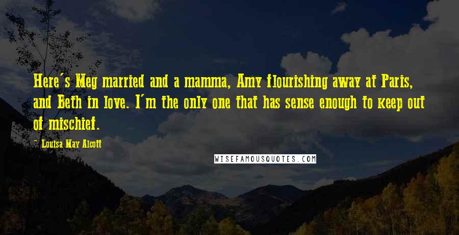 Louisa May Alcott Quotes: Here's Meg married and a mamma, Amy flourishing away at Paris, and Beth in love. I'm the only one that has sense enough to keep out of mischief.