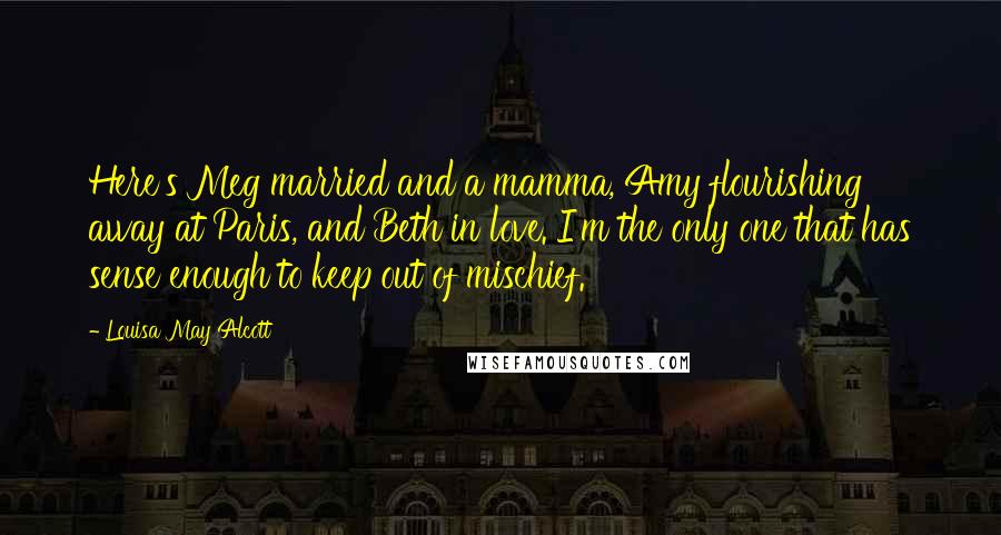 Louisa May Alcott Quotes: Here's Meg married and a mamma, Amy flourishing away at Paris, and Beth in love. I'm the only one that has sense enough to keep out of mischief.