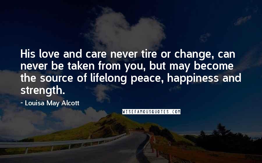 Louisa May Alcott Quotes: His love and care never tire or change, can never be taken from you, but may become the source of lifelong peace, happiness and strength.