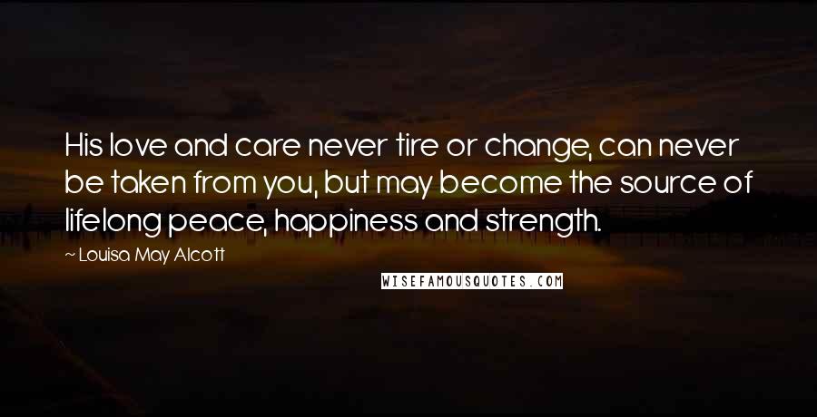 Louisa May Alcott Quotes: His love and care never tire or change, can never be taken from you, but may become the source of lifelong peace, happiness and strength.