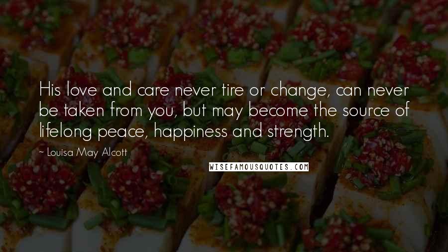 Louisa May Alcott Quotes: His love and care never tire or change, can never be taken from you, but may become the source of lifelong peace, happiness and strength.