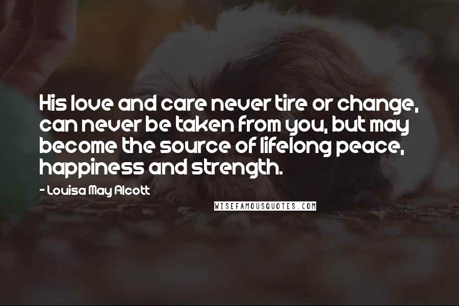 Louisa May Alcott Quotes: His love and care never tire or change, can never be taken from you, but may become the source of lifelong peace, happiness and strength.