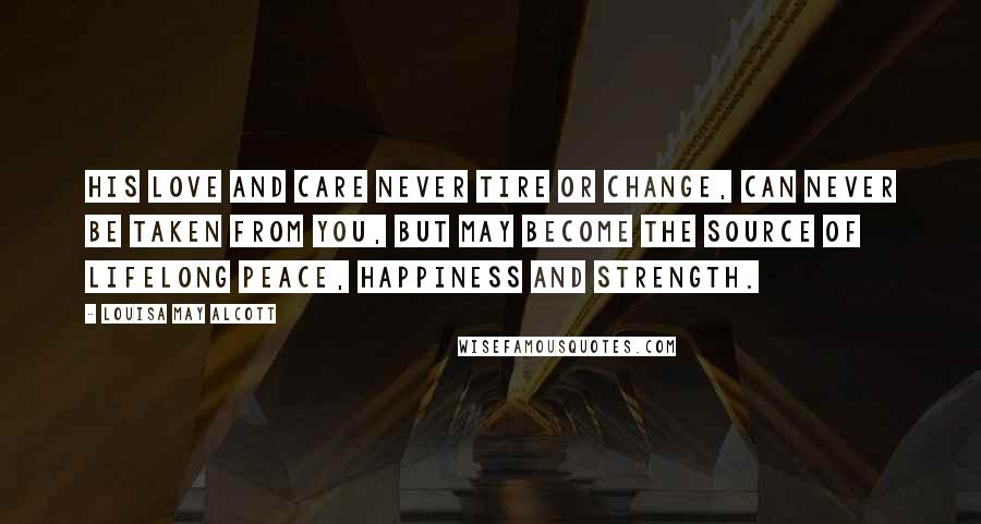 Louisa May Alcott Quotes: His love and care never tire or change, can never be taken from you, but may become the source of lifelong peace, happiness and strength.