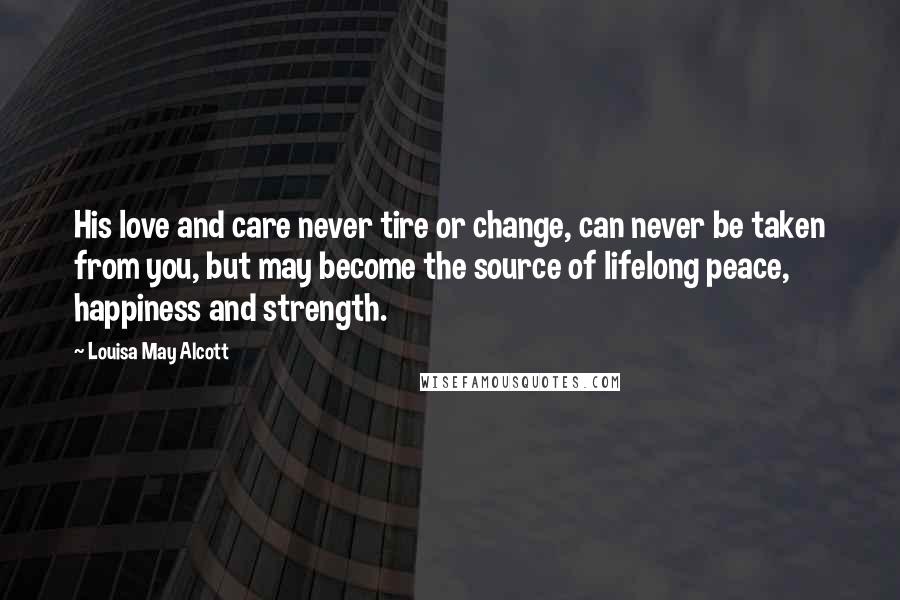 Louisa May Alcott Quotes: His love and care never tire or change, can never be taken from you, but may become the source of lifelong peace, happiness and strength.