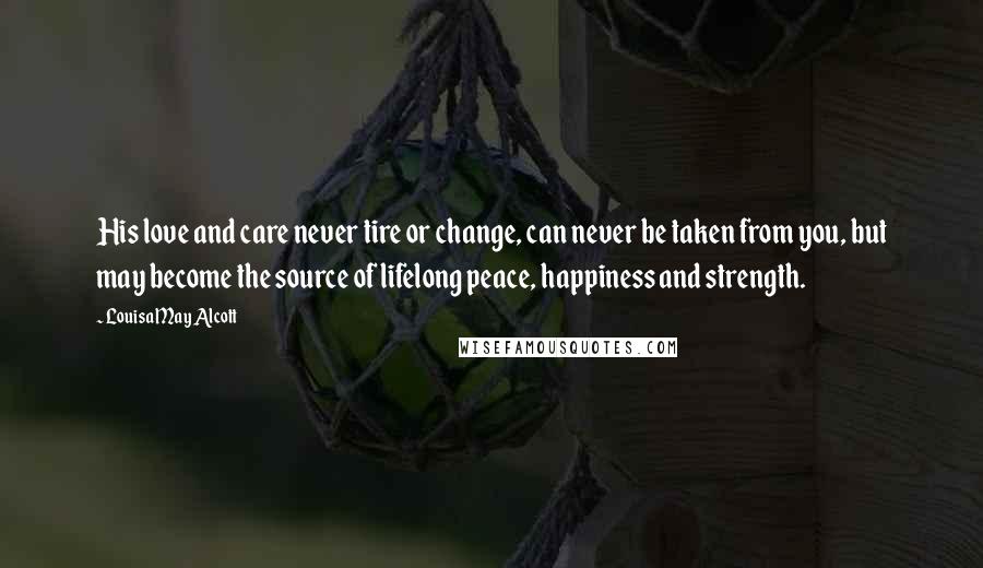 Louisa May Alcott Quotes: His love and care never tire or change, can never be taken from you, but may become the source of lifelong peace, happiness and strength.