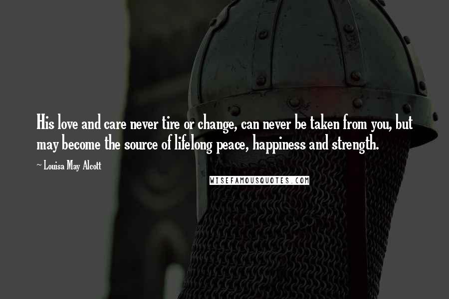 Louisa May Alcott Quotes: His love and care never tire or change, can never be taken from you, but may become the source of lifelong peace, happiness and strength.