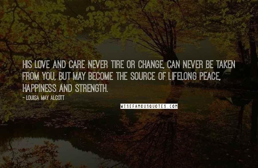 Louisa May Alcott Quotes: His love and care never tire or change, can never be taken from you, but may become the source of lifelong peace, happiness and strength.