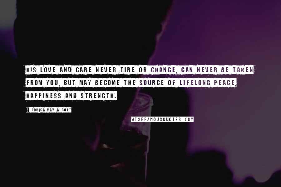 Louisa May Alcott Quotes: His love and care never tire or change, can never be taken from you, but may become the source of lifelong peace, happiness and strength.