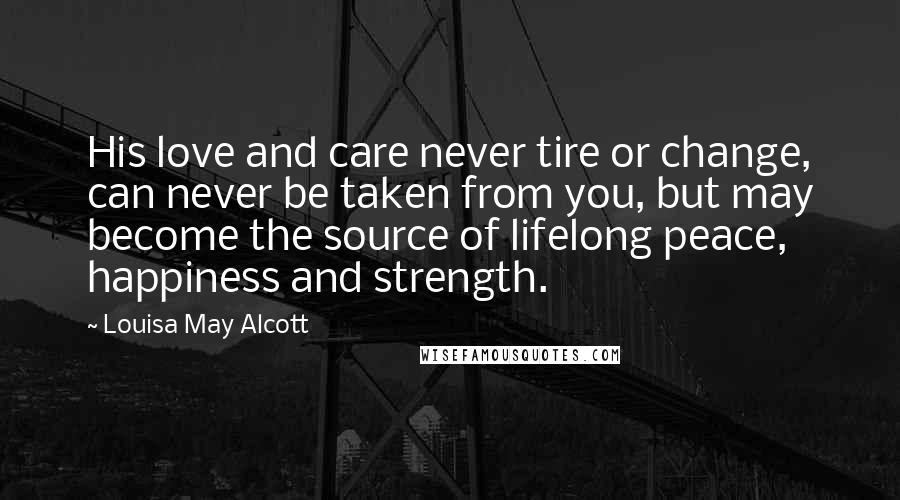 Louisa May Alcott Quotes: His love and care never tire or change, can never be taken from you, but may become the source of lifelong peace, happiness and strength.