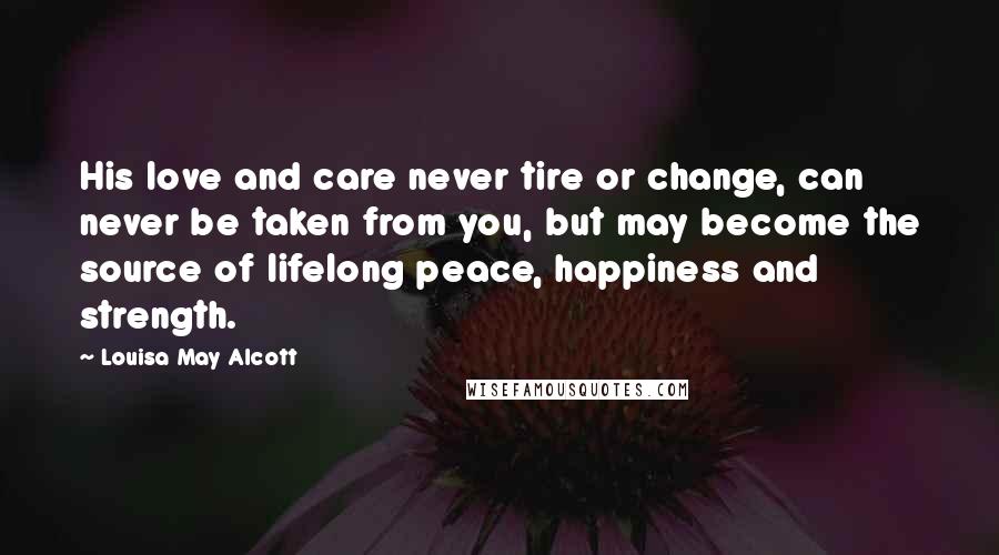 Louisa May Alcott Quotes: His love and care never tire or change, can never be taken from you, but may become the source of lifelong peace, happiness and strength.