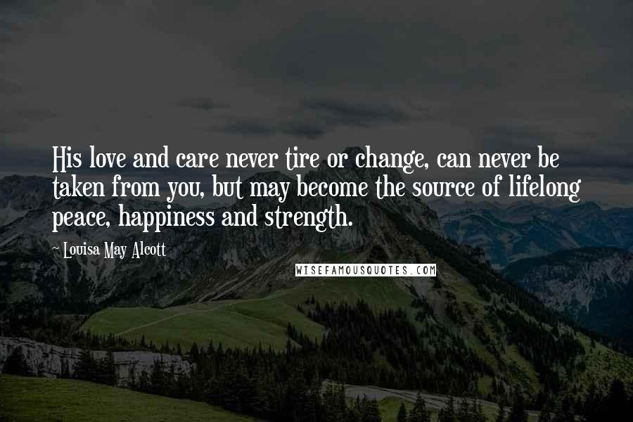 Louisa May Alcott Quotes: His love and care never tire or change, can never be taken from you, but may become the source of lifelong peace, happiness and strength.