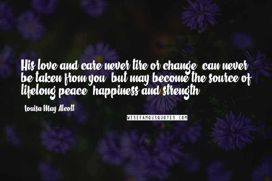 Louisa May Alcott Quotes: His love and care never tire or change, can never be taken from you, but may become the source of lifelong peace, happiness and strength.