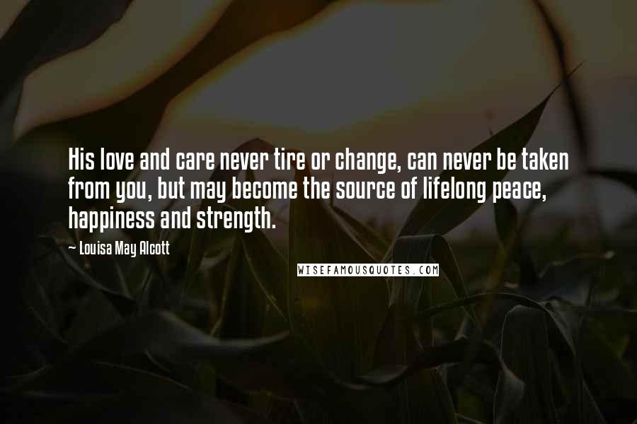 Louisa May Alcott Quotes: His love and care never tire or change, can never be taken from you, but may become the source of lifelong peace, happiness and strength.