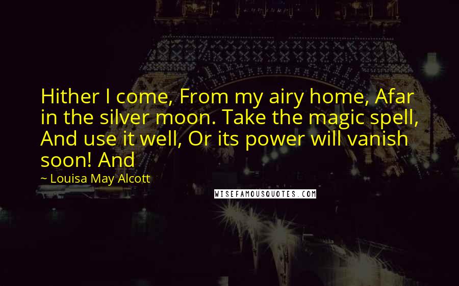 Louisa May Alcott Quotes: Hither I come, From my airy home, Afar in the silver moon. Take the magic spell, And use it well, Or its power will vanish soon! And