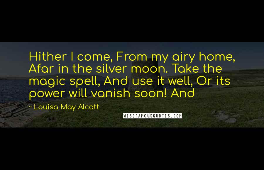 Louisa May Alcott Quotes: Hither I come, From my airy home, Afar in the silver moon. Take the magic spell, And use it well, Or its power will vanish soon! And