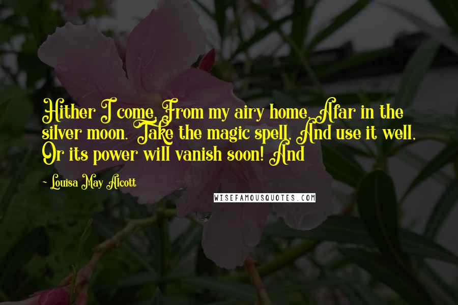 Louisa May Alcott Quotes: Hither I come, From my airy home, Afar in the silver moon. Take the magic spell, And use it well, Or its power will vanish soon! And