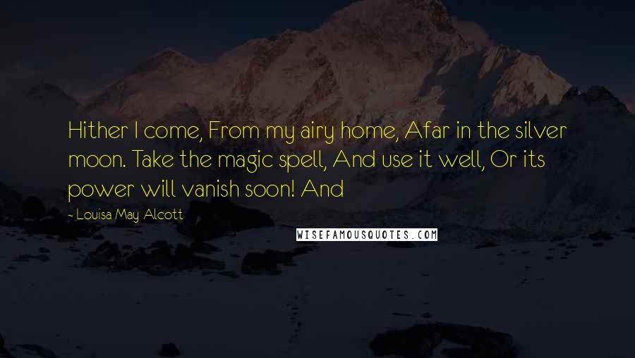 Louisa May Alcott Quotes: Hither I come, From my airy home, Afar in the silver moon. Take the magic spell, And use it well, Or its power will vanish soon! And