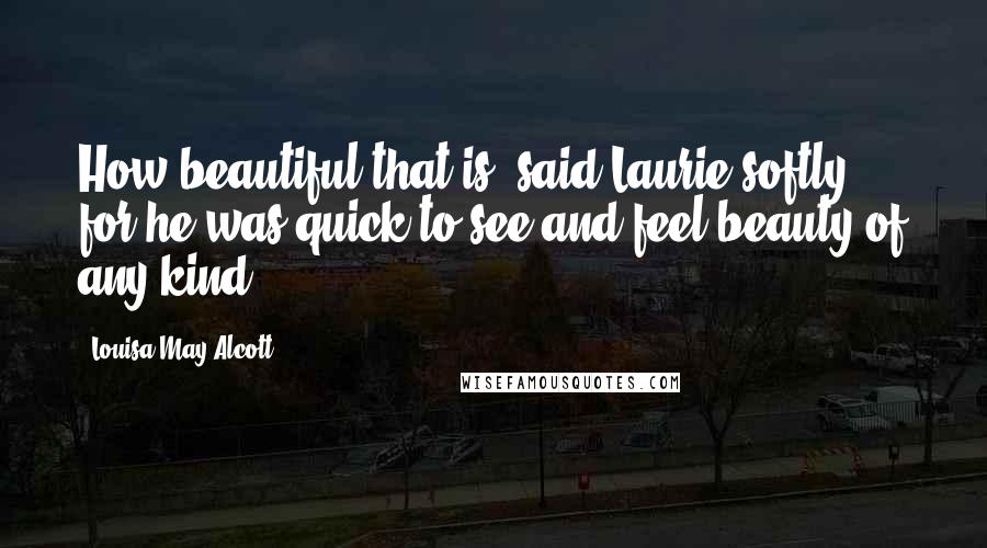 Louisa May Alcott Quotes: How beautiful that is! said Laurie softly, for he was quick to see and feel beauty of any kind.