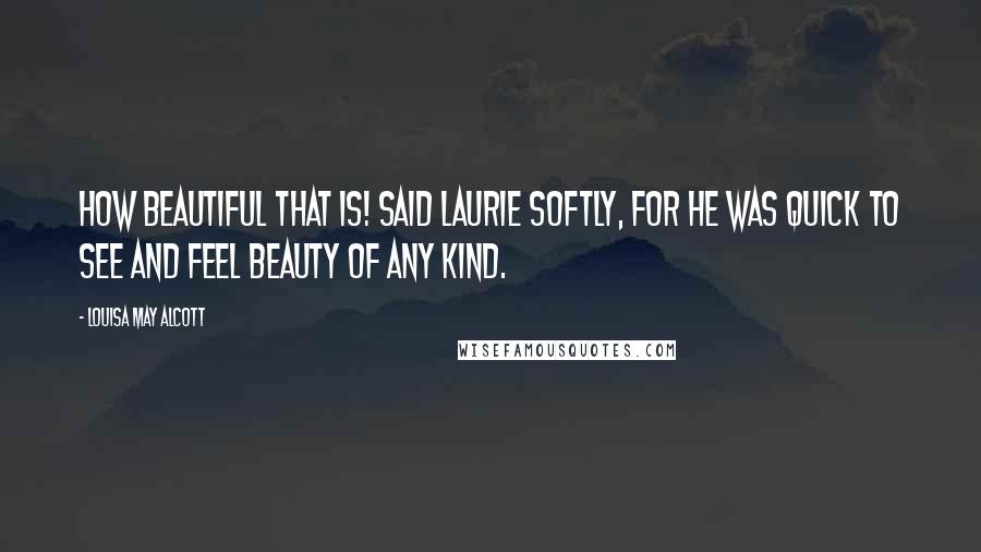 Louisa May Alcott Quotes: How beautiful that is! said Laurie softly, for he was quick to see and feel beauty of any kind.