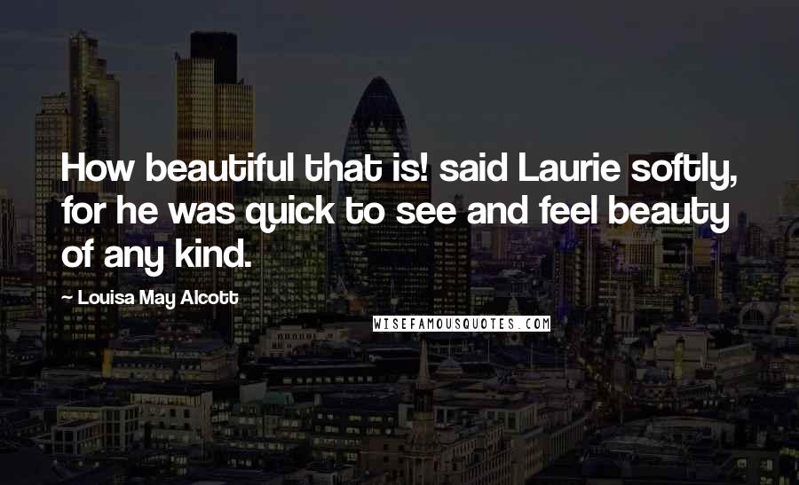 Louisa May Alcott Quotes: How beautiful that is! said Laurie softly, for he was quick to see and feel beauty of any kind.