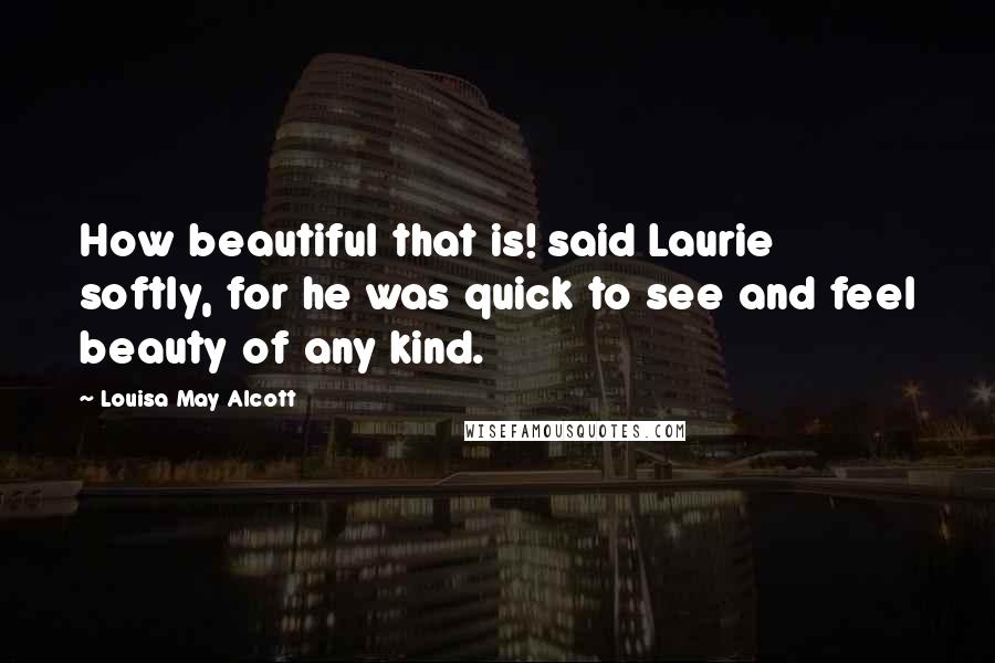 Louisa May Alcott Quotes: How beautiful that is! said Laurie softly, for he was quick to see and feel beauty of any kind.