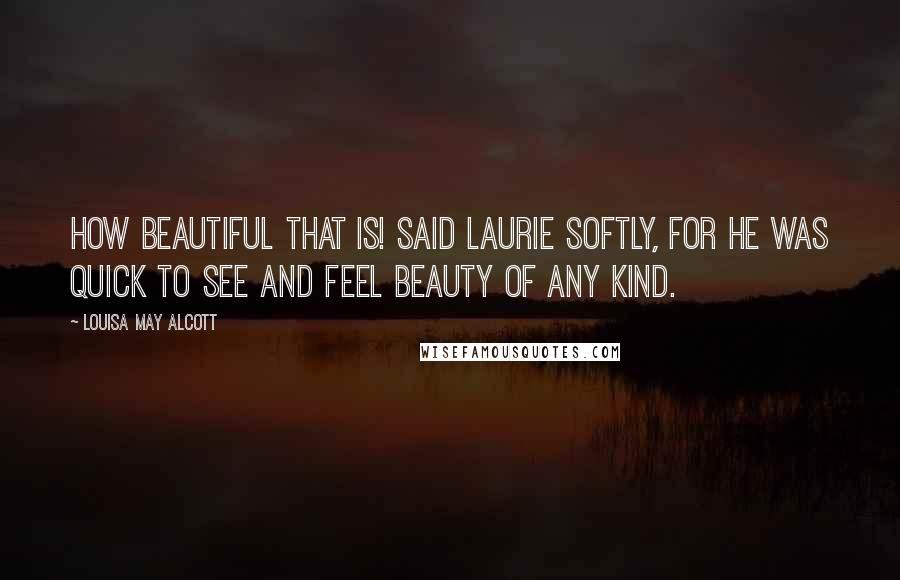 Louisa May Alcott Quotes: How beautiful that is! said Laurie softly, for he was quick to see and feel beauty of any kind.