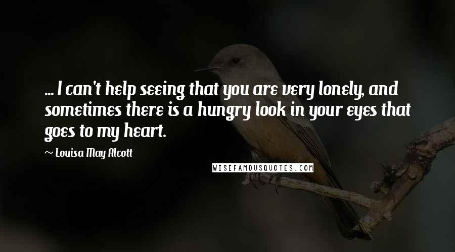 Louisa May Alcott Quotes: ... I can't help seeing that you are very lonely, and sometimes there is a hungry look in your eyes that goes to my heart.