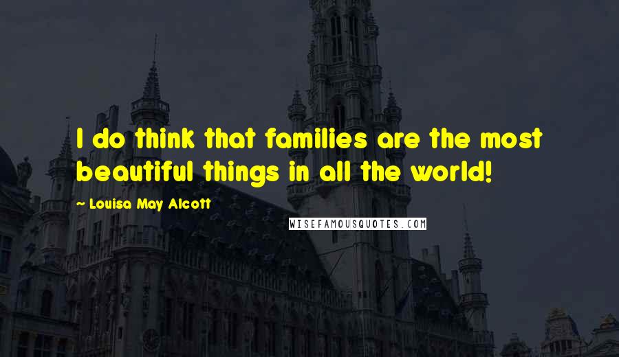 Louisa May Alcott Quotes: I do think that families are the most beautiful things in all the world!