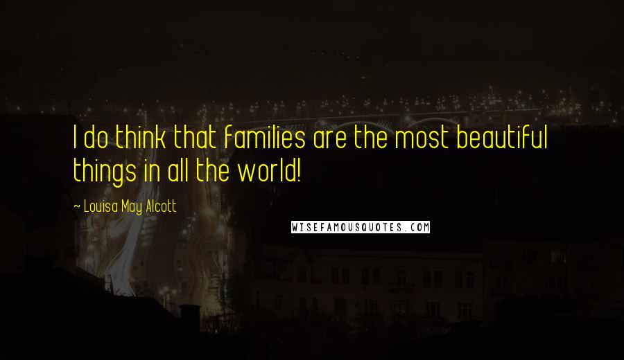 Louisa May Alcott Quotes: I do think that families are the most beautiful things in all the world!