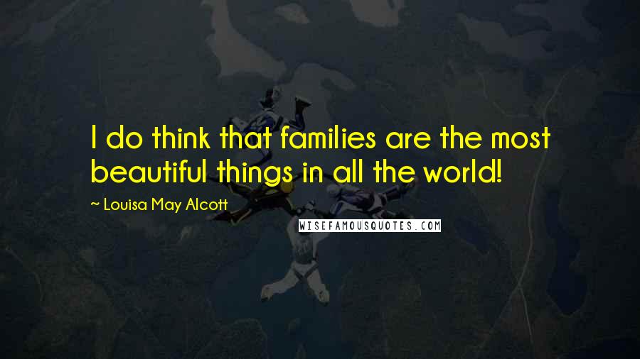 Louisa May Alcott Quotes: I do think that families are the most beautiful things in all the world!