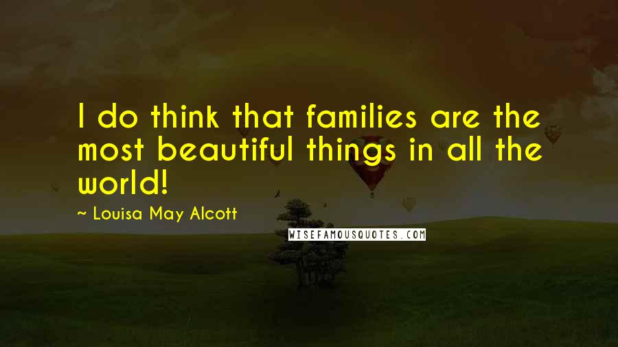 Louisa May Alcott Quotes: I do think that families are the most beautiful things in all the world!