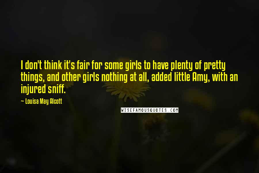 Louisa May Alcott Quotes: I don't think it's fair for some girls to have plenty of pretty things, and other girls nothing at all, added little Amy, with an injured sniff.