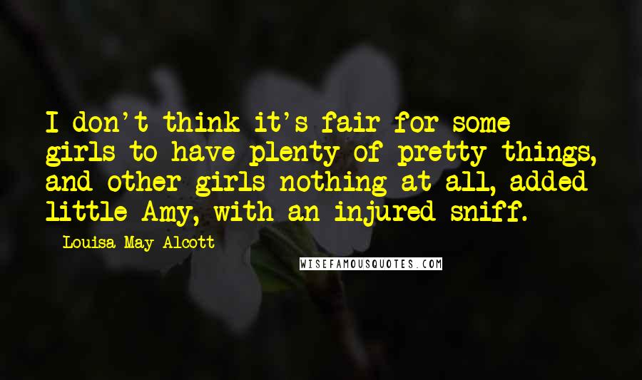 Louisa May Alcott Quotes: I don't think it's fair for some girls to have plenty of pretty things, and other girls nothing at all, added little Amy, with an injured sniff.