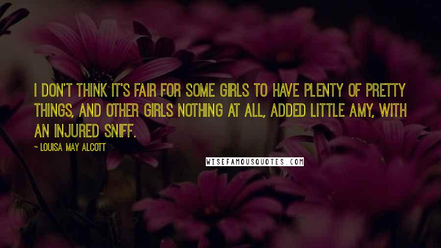 Louisa May Alcott Quotes: I don't think it's fair for some girls to have plenty of pretty things, and other girls nothing at all, added little Amy, with an injured sniff.