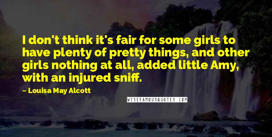 Louisa May Alcott Quotes: I don't think it's fair for some girls to have plenty of pretty things, and other girls nothing at all, added little Amy, with an injured sniff.