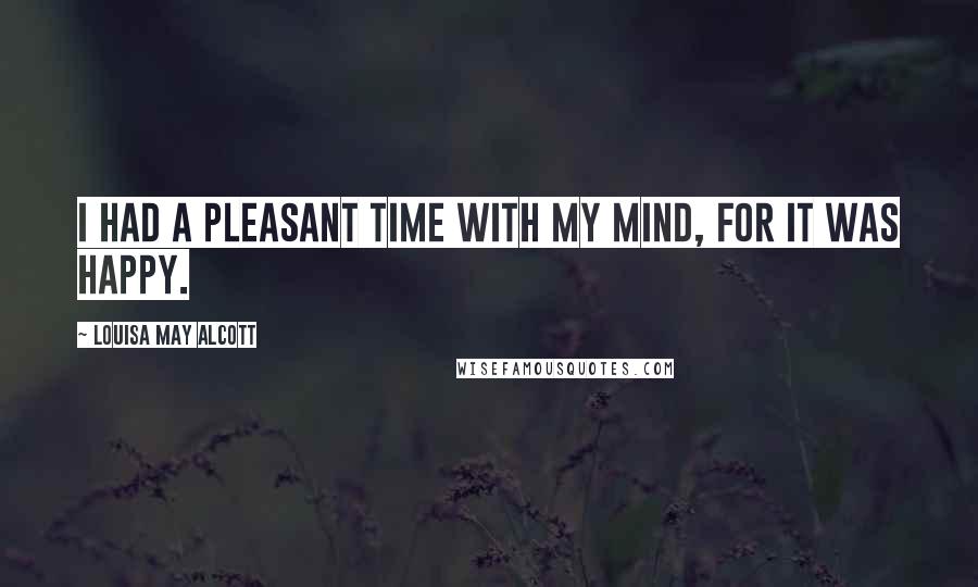 Louisa May Alcott Quotes: I had a pleasant time with my mind, for it was happy.