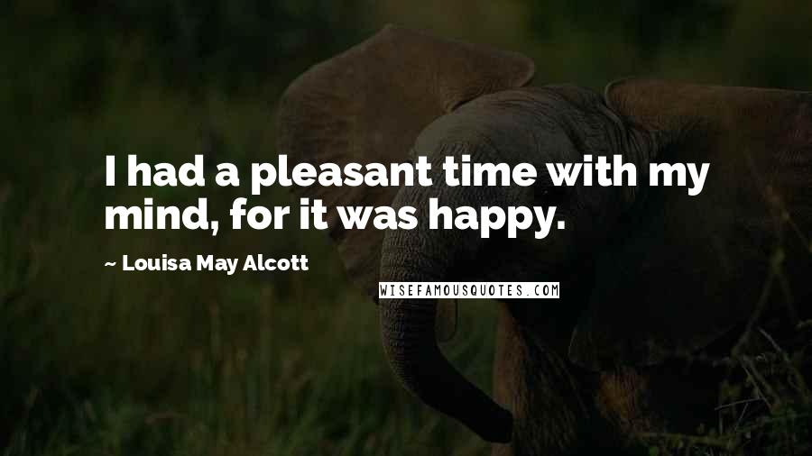 Louisa May Alcott Quotes: I had a pleasant time with my mind, for it was happy.