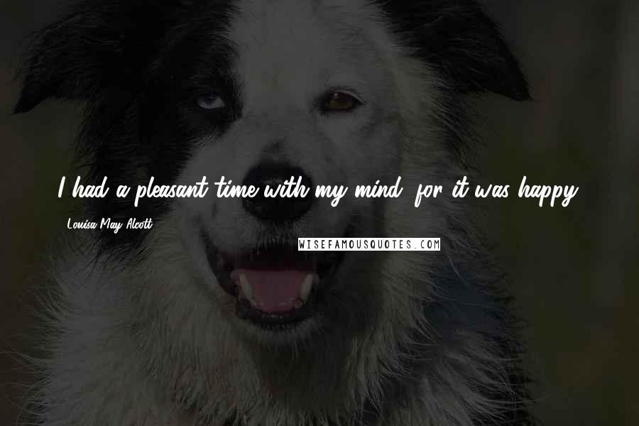Louisa May Alcott Quotes: I had a pleasant time with my mind, for it was happy.